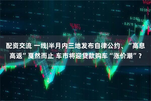 配资交流 一线|半月内三地发布自律公约、“高息高返”戛然而止 车市将迎贷款购车“涨价潮”？