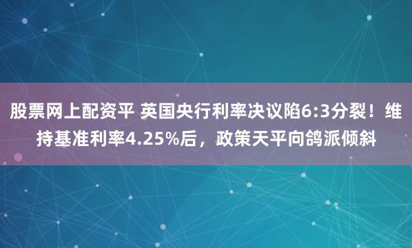 股票网上配资平 英国央行利率决议陷6:3分裂！维持基准利率4.25%后，政策天平向鸽派倾斜