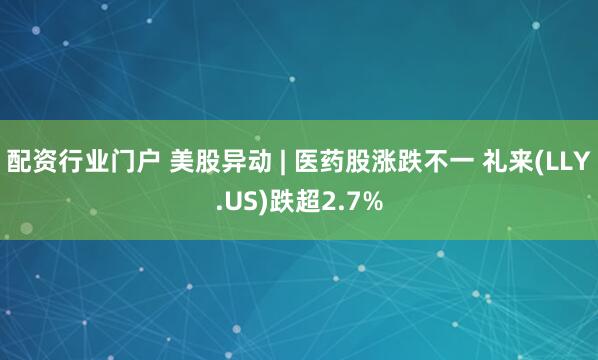 配资行业门户 美股异动 | 医药股涨跌不一 礼来(LLY.US)跌超2.7%