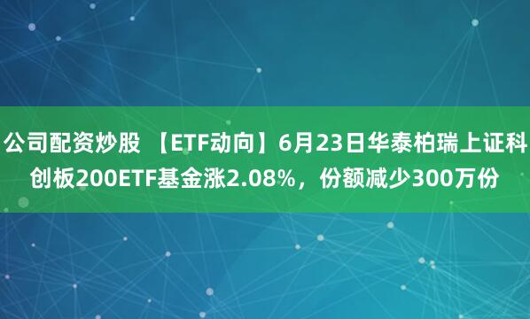 公司配资炒股 【ETF动向】6月23日华泰柏瑞上证科创板200ETF基金涨2.08%，份额减少300万份