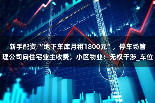 新手配资 “地下车库月租1800元”，停车场管理公司向住宅业主收费，小区物业：无权干涉_车位