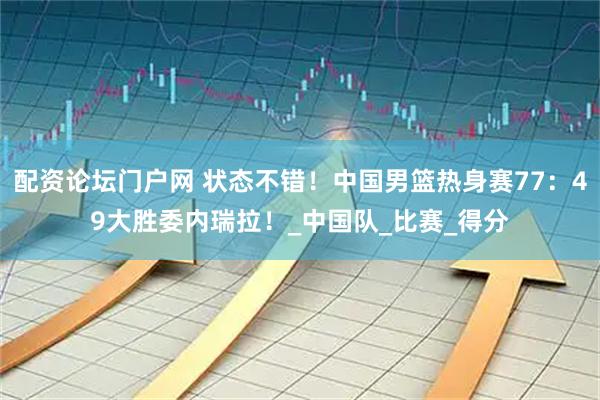 配资论坛门户网 状态不错！中国男篮热身赛77：49大胜委内瑞拉！_中国队_比赛_得分