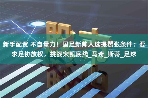 新手配资 不自量力！国足新帅人选提嚣张条件：要求足协放权，挑战宋凯底线_马奇_斯蒂_足球