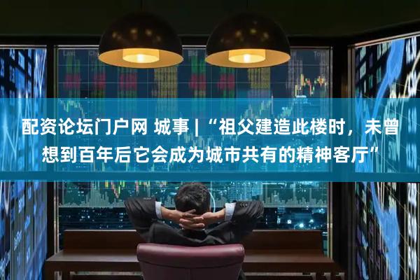 配资论坛门户网 城事 | “祖父建造此楼时，未曾想到百年后它会成为城市共有的精神客厅”