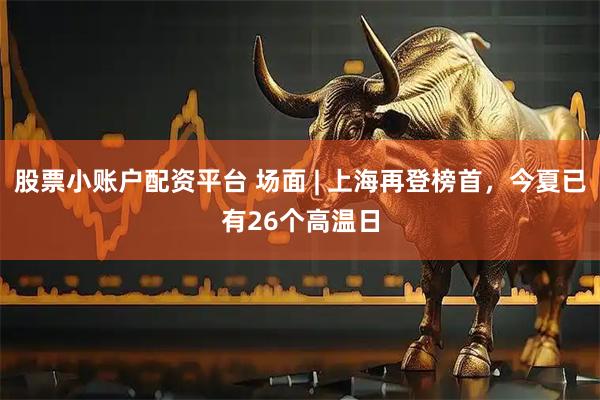 股票小账户配资平台 场面 | 上海再登榜首，今夏已有26个高温日