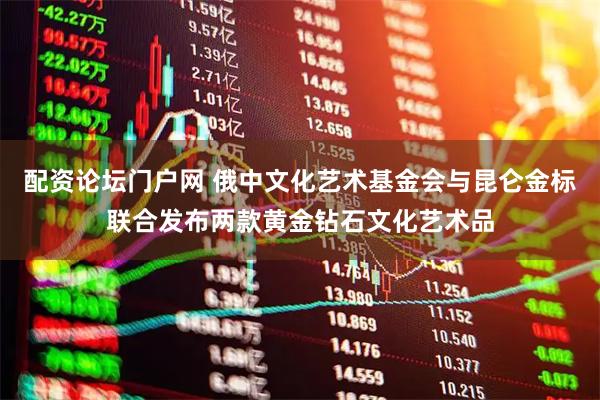 配资论坛门户网 俄中文化艺术基金会与昆仑金标联合发布两款黄金钻石文化艺术品