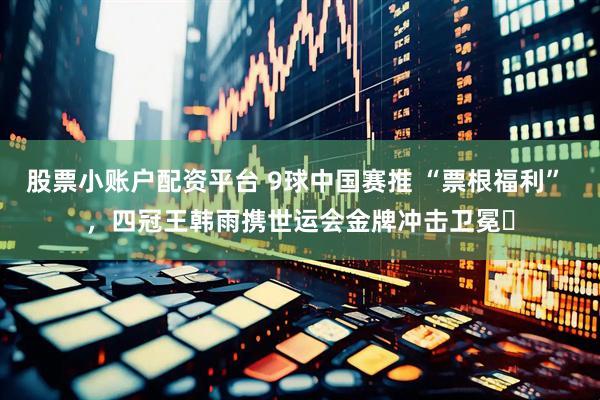 股票小账户配资平台 9球中国赛推 “票根福利” ，四冠王韩雨携世运会金牌冲击卫冕​