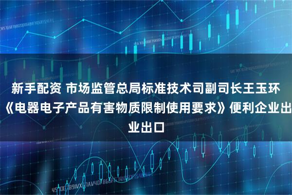 新手配资 市场监管总局标准技术司副司长王玉环：《电器电子产品有害物质限制使用要求》便利企业出口