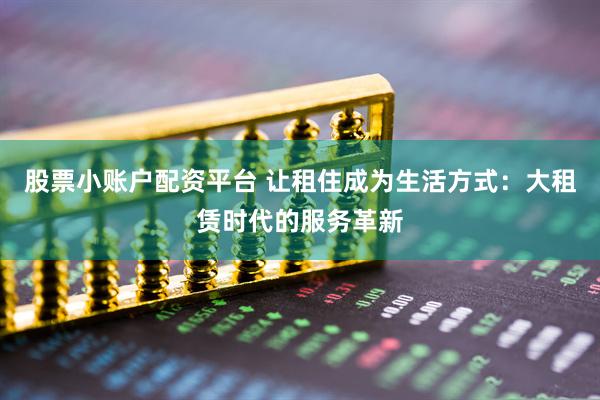 股票小账户配资平台 让租住成为生活方式：大租赁时代的服务革新