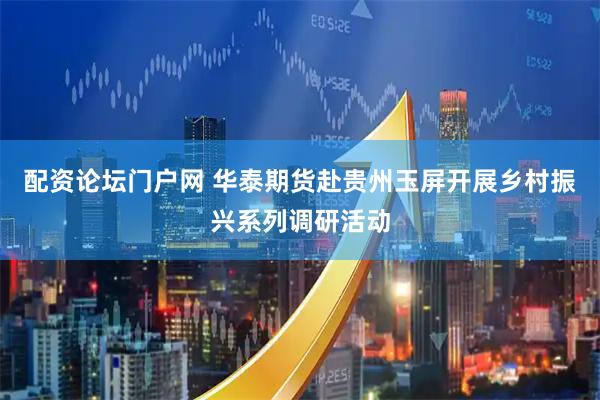 配资论坛门户网 华泰期货赴贵州玉屏开展乡村振兴系列调研活动