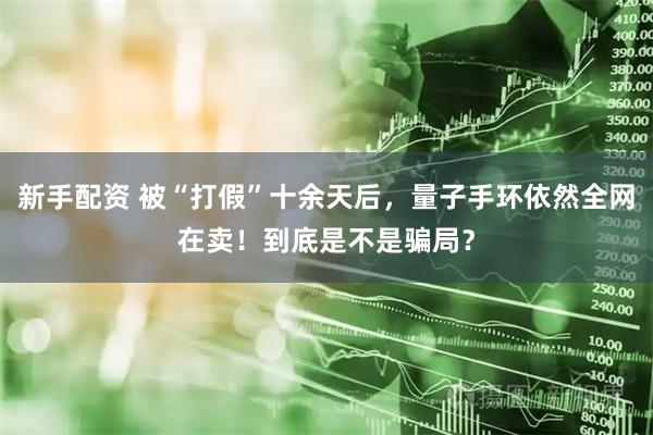 新手配资 被“打假”十余天后，量子手环依然全网在卖！到底是不是骗局？