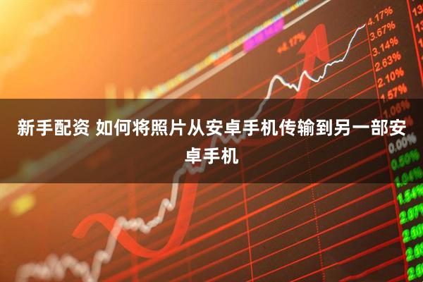 新手配资 如何将照片从安卓手机传输到另一部安卓手机