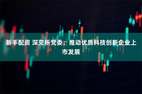 新手配资 深交所党委：推动优质科技创新企业上市发展