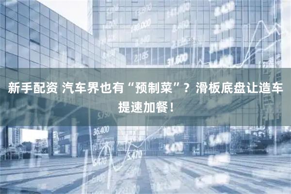 新手配资 汽车界也有“预制菜”？滑板底盘让造车提速加餐！