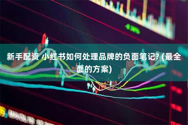 新手配资 小红书如何处理品牌的负面笔记? (最全面的方案)