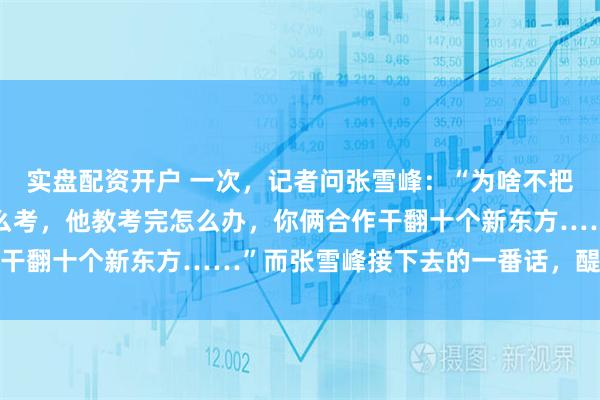 实盘配资开户 一次，记者问张雪峰：“为啥不把董宇辉挖过来，你教怎么考，他教考完怎么办，你俩合作干翻十个新东方……”而张雪峰接下去的一番话，醍醐灌顶